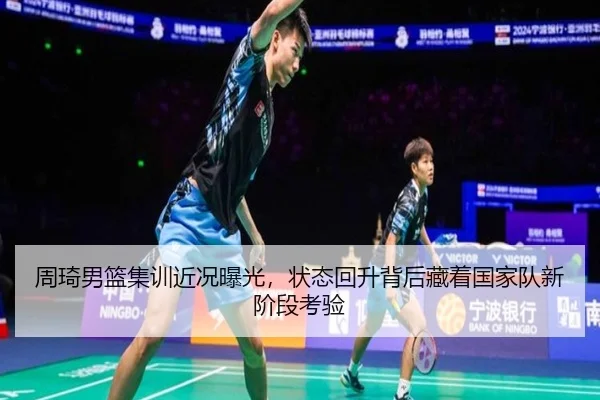 周琦男篮集训近况曝光，状态回升背后藏着国家队新阶段考验